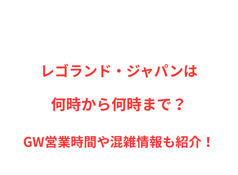 レゴランド・ジャパンは何時から何時まで？GW営業時間や混雑情報も紹介！